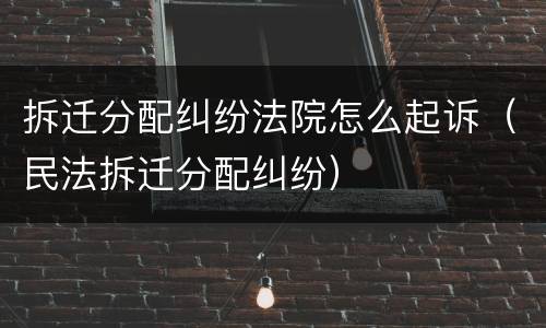 拆迁分配纠纷法院怎么起诉（民法拆迁分配纠纷）