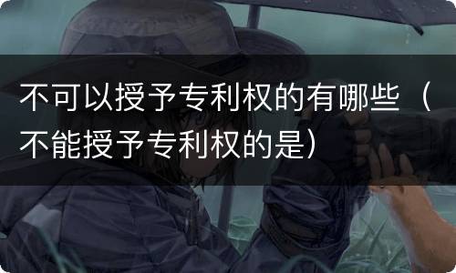 不可以授予专利权的有哪些（不能授予专利权的是）