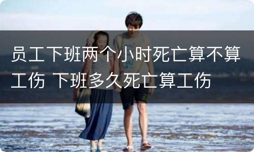 员工下班两个小时死亡算不算工伤 下班多久死亡算工伤