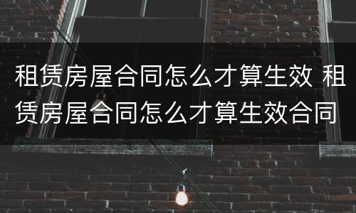 租赁房屋合同怎么才算生效 租赁房屋合同怎么才算生效合同