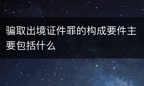 骗取出境证件罪的构成要件主要包括什么
