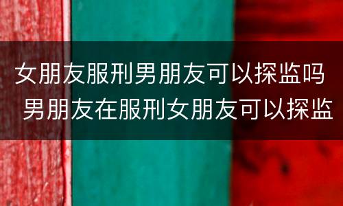 女朋友服刑男朋友可以探监吗 男朋友在服刑女朋友可以探监吗