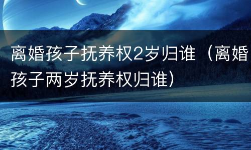 离婚孩子抚养权2岁归谁（离婚孩子两岁抚养权归谁）