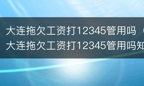 大连拖欠工资打12345管用吗（大连拖欠工资打12345管用吗知乎）