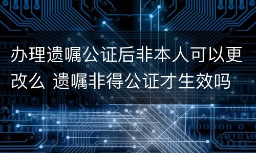 办理遗嘱公证后非本人可以更改么 遗嘱非得公证才生效吗