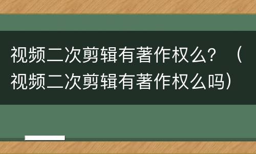视频二次剪辑有著作权么？（视频二次剪辑有著作权么吗）