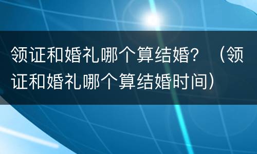 领证和婚礼哪个算结婚？（领证和婚礼哪个算结婚时间）