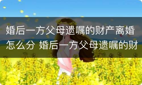 婚后一方父母遗嘱的财产离婚怎么分 婚后一方父母遗嘱的财产离婚怎么分配