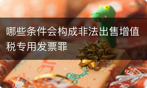 哪些条件会构成非法出售增值税专用发票罪