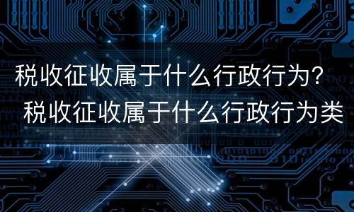 税收征收属于什么行政行为？ 税收征收属于什么行政行为类型