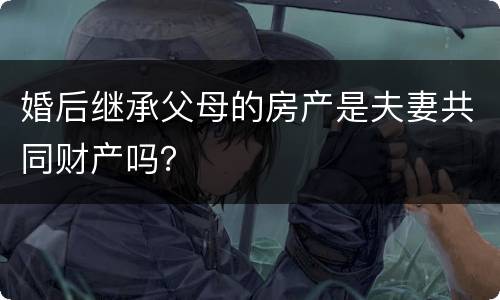 婚后继承父母的房产是夫妻共同财产吗？