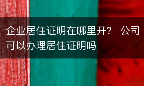 企业居住证明在哪里开？ 公司可以办理居住证明吗