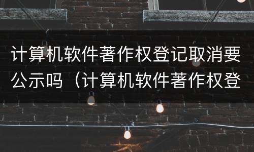 计算机软件著作权登记取消要公示吗（计算机软件著作权登记取消要公示吗知乎）