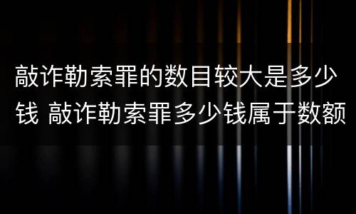 敲诈勒索罪的数目较大是多少钱 敲诈勒索罪多少钱属于数额巨大