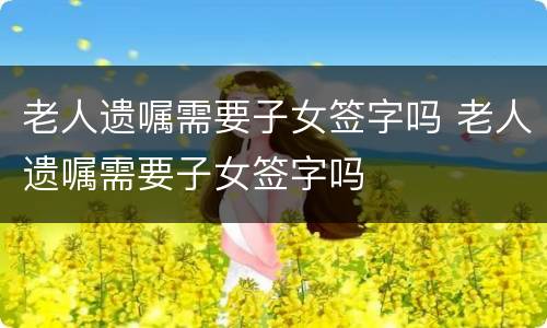 老人遗嘱需要子女签字吗 老人遗嘱需要子女签字吗