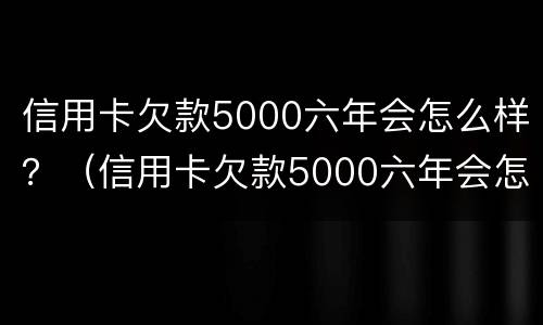 信用卡欠款5000六年会怎么样？（信用卡欠款5000六年会怎么样呢）