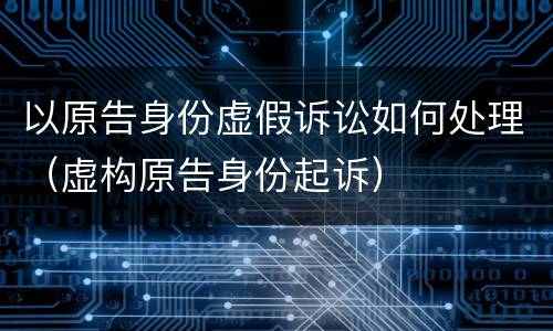 以原告身份虚假诉讼如何处理（虚构原告身份起诉）
