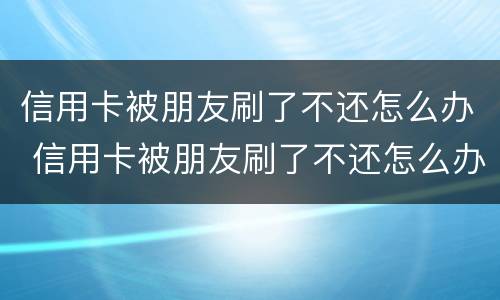 信用卡被朋友刷了不还怎么办 信用卡被朋友刷了不还怎么办理