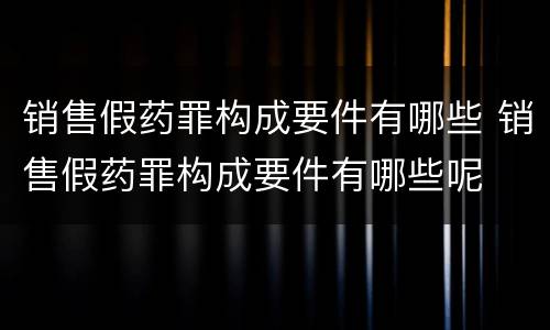 销售假药罪构成要件有哪些 销售假药罪构成要件有哪些呢