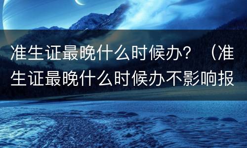 准生证最晚什么时候办？（准生证最晚什么时候办不影响报销）