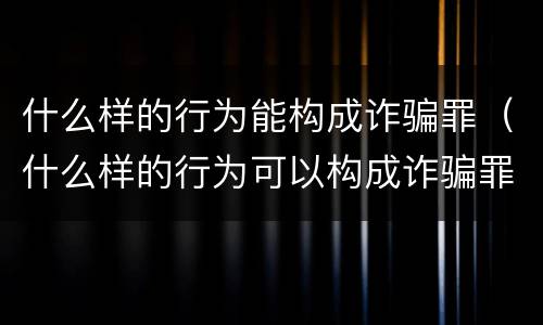 什么样的行为能构成诈骗罪（什么样的行为可以构成诈骗罪）