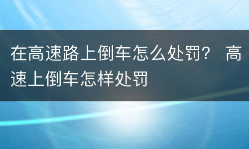 在高速路上倒车怎么处罚？ 高速上倒车怎样处罚