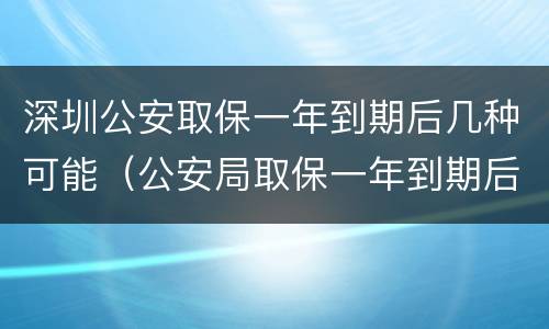 深圳公安取保一年到期后几种可能（公安局取保一年到期后怎么办）