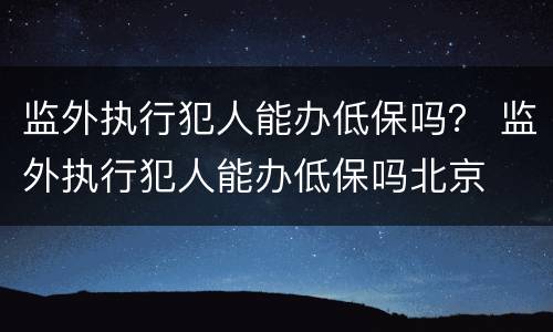 监外执行犯人能办低保吗？ 监外执行犯人能办低保吗北京