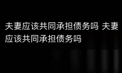 夫妻应该共同承担债务吗 夫妻应该共同承担债务吗