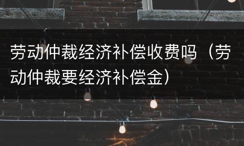 劳动仲裁经济补偿收费吗（劳动仲裁要经济补偿金）