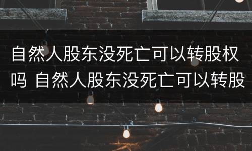 自然人股东没死亡可以转股权吗 自然人股东没死亡可以转股权吗