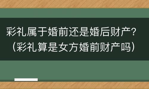 彩礼属于婚前还是婚后财产？（彩礼算是女方婚前财产吗）