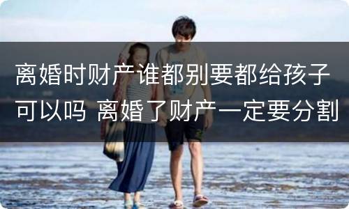 离婚时财产谁都别要都给孩子可以吗 离婚了财产一定要分割吗