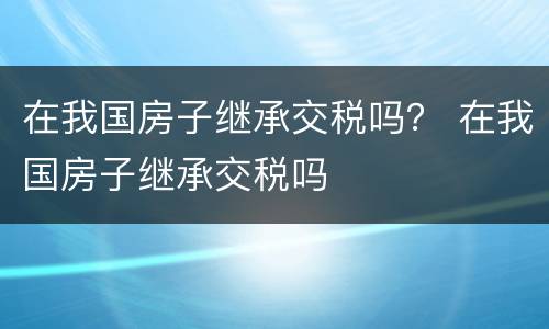 在我国房子继承交税吗？ 在我国房子继承交税吗