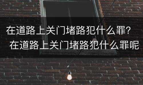 在道路上关门堵路犯什么罪？ 在道路上关门堵路犯什么罪呢