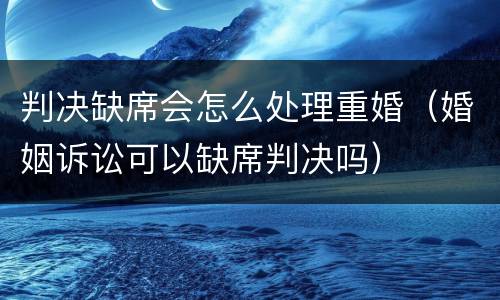 判决缺席会怎么处理重婚（婚姻诉讼可以缺席判决吗）