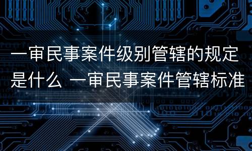 一审民事案件级别管辖的规定是什么 一审民事案件管辖标准
