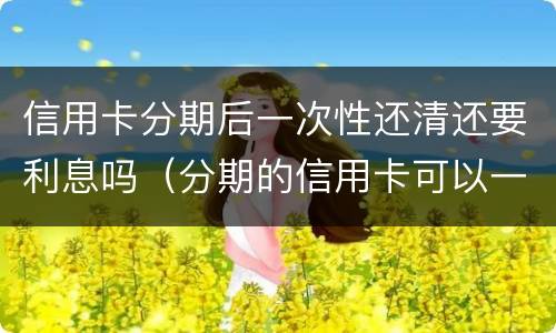 信用卡分期后一次性还清还要利息吗（分期的信用卡可以一次性还清吗）