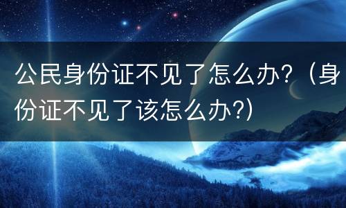 公民身份证不见了怎么办?（身份证不见了该怎么办?）