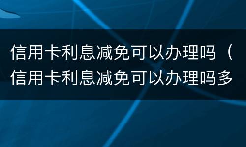 信用卡利息减免可以办理吗（信用卡利息减免可以办理吗多少钱）