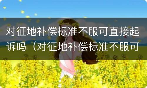 对征地补偿标准不服可直接起诉吗（对征地补偿标准不服可直接起诉吗为什么）