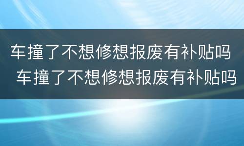 车撞了不想修想报废有补贴吗 车撞了不想修想报废有补贴吗怎么办