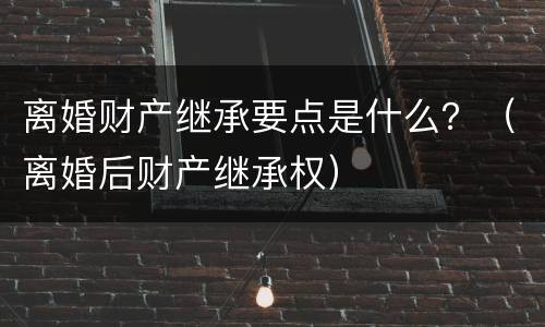 离婚财产继承要点是什么？（离婚后财产继承权）