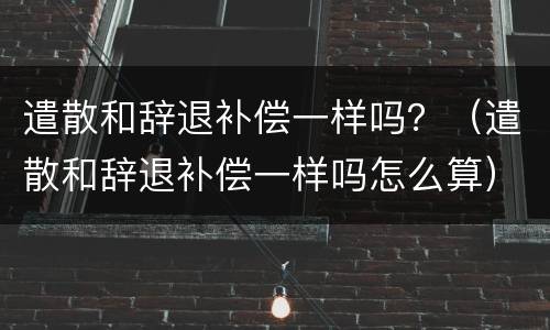遣散和辞退补偿一样吗？（遣散和辞退补偿一样吗怎么算）