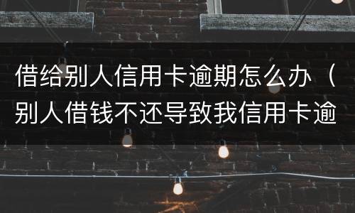 借给别人信用卡逾期怎么办（别人借钱不还导致我信用卡逾期）