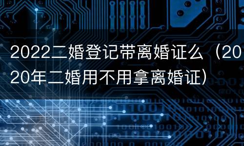 2022二婚登记带离婚证么（2020年二婚用不用拿离婚证）