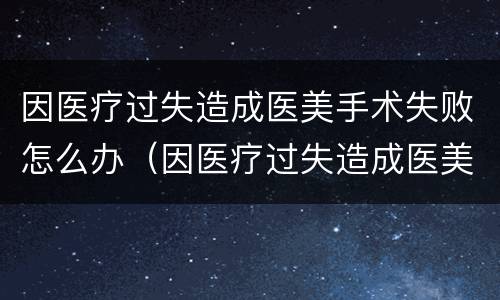 因医疗过失造成医美手术失败怎么办（因医疗过失造成医美手术失败怎么办呢）