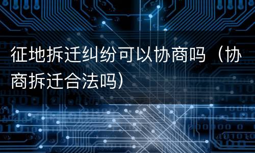 征地拆迁纠纷可以协商吗（协商拆迁合法吗）