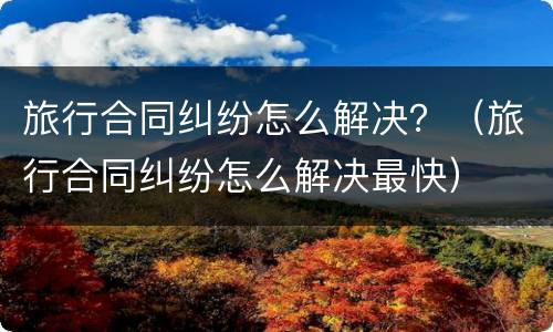 旅行合同纠纷怎么解决？（旅行合同纠纷怎么解决最快）