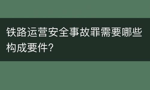 铁路运营安全事故罪需要哪些构成要件?